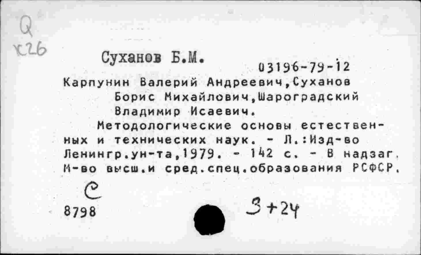 ﻿Q rib
Суханов Б.М.
О з196-7У-12
Карпунин Валерий Андреевич»Суханов Борис Михайлович.Шароградский Владимир Исаевич.
Методологические основы естествен-
ных и технических наук. - Л.:Изд-во Ленингр.ун-та,1979. - 142 с, - В надзаг. И-во высш.и сред.спец.образования РСФСР.
е
8798